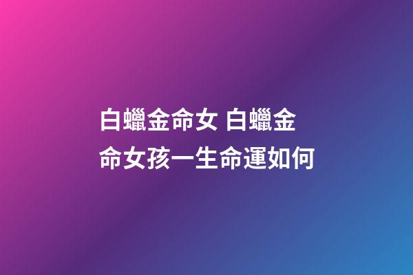 白蠟金命女 白蠟金命女孩一生命運如何-第1張-觀點-玄機派